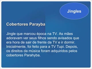 Jingles


Cobertores Parayba

Jingle que marcou época na TV. As mães
adoravam ver seus filhos sendo avisados que
era hora de sair de frente da TV e ir dormir.
Inicialmente, foi feito para a TV Tupi. Depois,
os direitos da música foram adquiridos pelos
cobertores Parahyba.
 