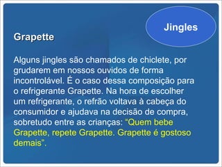 Spots de rádio
                                    Jingles
Grapette

Alguns jingles são chamados de chiclete, por
grudarem em nossos ouvidos de forma
incontrolável. É o caso dessa composição para
o refrigerante Grapette. Na hora de escolher
um refrigerante, o refrão voltava à cabeça do
consumidor e ajudava na decisão de compra,
sobretudo entre as crianças: “Quem bebe
Grapette, repete Grapette. Grapette é gostoso
demais”.
 