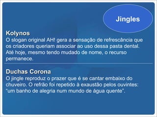 Jingles
Kolynos
O slogan original AH! gera a sensação de refrescância que
os criadores queriam associar ao uso dessa pasta dental.
Até hoje, mesmo tendo mudado de nome, o recurso
permanece.

Duchas Corona
O jingle reproduz o prazer que é se cantar embaixo do
chuveiro. O refrão foi repetido à exaustão pelos ouvintes:
“um banho de alegria num mundo de água quente”.
 