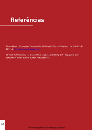 Norte Global - Formação e Comunicação Multimédia. (s.d.). Obtido em 1 de Outubro de
     2011, de http://www.norteglobal.com/

     KOTLER, P., KARTAJAYA, H., & SETIAWAN, I. (2011). Marketing 3.0 – do produto e do
     consumidor até ao espírito human. Actual Editora.




14
                             Documento licenciado a Henrique M. Ribeiro
 