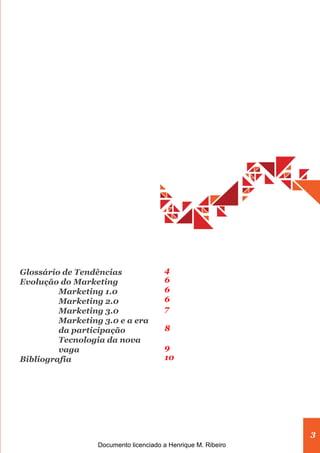Glossário de Tendências                4
Evolução do Marketing                  6
         Marketing 1.0                 6
         Marketing 2.0                 6
         Marketing 3.0                 7
         Marketing 3.0 e a era
         da participação               8
         Tecnologia da nova
         vaga                          9
Bibliografia                           10




                                                               3
                  Documento licenciado a Henrique M. Ribeiro
 