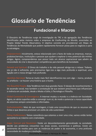 Glossário de Tendências
                                 Fundacional e Macros
    O Glossário de Tendências surge da investigação do TRC e da agregação das Tendências
    identificadas pelas maiores redes e empresas de Coolhunting do Mundo, associadas ao
    Projeto Global Trends Observatory. O objetivo consiste em providenciar um Mapa de
    Tendências da Mentalidade que podem rapidamente fornecer pistas para os negócios e para
    as estratégias.

    Empowerment: Inicialmente, estava relacionada com o facto de todas as empresas, marcas,
    produtos/serviços, instituições e pessoas que ajudam a explorar o meu potencial são minhas
    amigas. Agora, compreendemos que possui todo um alcance aspiracional que advém da
    necessidade de criar e desenvolver competências para benefício da Sociedade.

    Relaxed and Spiritual: O Stress do trabalho e da vida pessoal obriga-nos a relaxar. Todavia,
    isto já não é suficiente, pois precisamos ligar-nos a algo mais profundo e espiritual, uma
    ligação com o nosso âmago mais profundo.

    Identities Narrated: Torna-se muito mais fácil identificarmo-nos com algo – marca, produto
    ou artefacto – se houver uma história que o ilustre.

    The Beautiful People: Esta Tendência tem duas grandes faces: O desejo de reconhecimento e
    de ascensão social, mas também a constatação de que existem prescritores que influenciam
    a vivência em sociedade, desde a Moda e Estilo, à Tecnologia e Filosofia.

    Global Connection & Convergence: A Internet mudou o mundo e a vivência em Sociedade.
    Agora, os vários suportes estão a convergir num só, de modo a potenciar a nossa capacidade
    de estarmos sempre conectados e informados.

    EcoSustainability: Mais do que reciclagem, é toda uma consciência de que os recursos são
    finitos e que devemos promover um estilo de vida sustentável.

    Riding theRecession: Temos consciência que estamos a viver uma crise, vamos então tentar
    aproveitá-la ao máximo com criatividade.

    Anger, Distrust and Revolution: Existe um descontentamento generalizado na sociedade,
    devido aos problemas crescentes nas áreas sociais, económicas e políticas. Existe um
4   sentimento de revolta para com as instâncias do poder e da economia, e uma profunda
    necessidade de mudança e revolução.
                            Documento licenciado a Henrique M. Ribeiro
 
