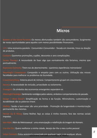 Micros
Bottom of the Social Pyramid: Os menos afortunados também são consumidores. Surgimento
de novas oportunidades para aqueles com menos possibilidades financeiras.

C2C: Uma economia paralela - Consumidor-Consumidor - focada em revenda, troca ou doação
de produtos.

Coolpon: Queremos promoções, cupões, descontos e zero complicações.

Excess Therapy: A necessidade de fazer algo que normalmente não faríamos, mesmo que
pontualmente.

Experience Economy: Tirem-nos do aborrecimento - queremos experiências memoráveis!

Meaningful Compassion: Compaixão e empatia para com os outros. Utilização das nossas
faculdades para melhorar os problemas da Sociedade.

Crowd Everything: Sistema plural de mimese. Comportamento grupal em crescimento.

Secrecy: A necessidade de reclusão, privacidade ou isolamento.

Emergent: Os símbolos das economias emergentes expandem-se.

Meaningful Nostalgia: Sentimento nostálgico pelos valores, símbolos e comportamentos do passado.

Design = Wow Good?: Simplificação da forma e da função. Minimalismo, customização e
durabilidade são as palavras-chave.

Wellthy: Saúde e bem-estar são uma prioridade - Promoção da longevidade e monitorização
permanente das mesmas.

Female Up & Rising: Como Mulher, faço as coisas à minha maneira, fora das normas sociais
impostas.

Neo Male: Além do Metrossexual - uma emancipação e redefinição da imagem do Homem.

Live the City: Quero melhorar a minha cidade, desejo dar-lhe o meu cunho pessoal.
                                                                                                   5
Urban Nomads: Estou acessível e conectado em qualquer lugar e em qualquer altura.
                              Documento licenciado a Henrique M. Ribeiro
 