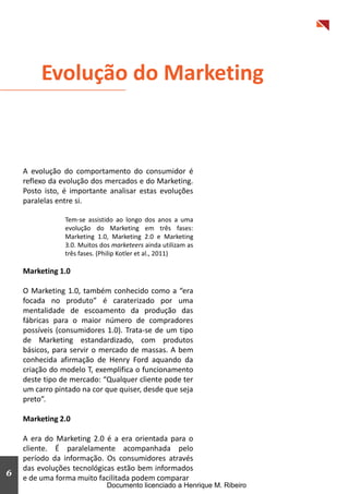 Evolução do Marketing



    A evolução do comportamento do consumidor é
    reflexo da evolução dos mercados e do Marketing.
    Posto isto, é importante analisar estas evoluções
    paralelas entre si.

                Tem-se assistido ao longo dos anos a uma
                evolução do Marketing em três fases:
                Marketing 1.0, Marketing 2.0 e Marketing
                3.0. Muitos dos marketeers ainda utilizam as
                três fases. (Philip Kotler et al., 2011)

    Marketing 1.0

    O Marketing 1.0, também conhecido como a “era
    focada no produto” é caraterizado por uma
    mentalidade de escoamento da produção das
    fábricas para o maior número de compradores
    possíveis (consumidores 1.0). Trata-se de um tipo
    de Marketing estandardizado, com produtos
    básicos, para servir o mercado de massas. A bem
    conhecida afirmação de Henry Ford aquando da
    criação do modelo T, exemplifica o funcionamento
    deste tipo de mercado: “Qualquer cliente pode ter
    um carro pintado na cor que quiser, desde que seja
    preto”.

    Marketing 2.0

    A era do Marketing 2.0 é a era orientada para o
    cliente. É paralelamente acompanhada pelo
    período da informação. Os consumidores através
    das evoluções tecnológicas estão bem informados
6                                                                          3
    e de uma forma muito facilitada podem comparar
                              Documento licenciado a Henrique M. Ribeiro
 