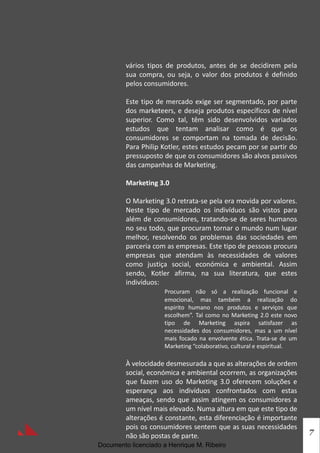 vários tipos de produtos, antes de se decidirem pela
         sua compra, ou seja, o valor dos produtos é definido
         pelos consumidores.

         Este tipo de mercado exige ser segmentado, por parte
         dos marketeers, e deseja produtos específicos de nível
         superior. Como tal, têm sido desenvolvidos variados
         estudos que tentam analisar como é que os
         consumidores se comportam na tomada de decisão.
         Para Philip Kotler, estes estudos pecam por se partir do
         pressuposto de que os consumidores são alvos passivos
         das campanhas de Marketing.

         Marketing 3.0

         O Marketing 3.0 retrata-se pela era movida por valores.
         Neste tipo de mercado os indivíduos são vistos para
         além de consumidores, tratando-se de seres humanos
         no seu todo, que procuram tornar o mundo num lugar
         melhor, resolvendo os problemas das sociedades em
         parceria com as empresas. Este tipo de pessoas procura
         empresas que atendam às necessidades de valores
         como justiça social, económica e ambiental. Assim
         sendo, Kotler afirma, na sua literatura, que estes
         indivíduos:
                     Procuram não só a realização funcional e
                     emocional, mas também a realização do
                     espirito humano nos produtos e serviços que
                     escolhem”. Tal como no Marketing 2.0 este novo
                     tipo de Marketing aspira satisfazer as
                     necessidades dos consumidores, mas a um nível
                     mais focado na envolvente ética. Trata-se de um
                     Marketing “colaborativo, cultural e espiritual.

         À velocidade desmesurada a que as alterações de ordem
         social, económica e ambiental ocorrem, as organizações
         que fazem uso do Marketing 3.0 oferecem soluções e
         esperança aos indivíduos confrontados com estas
         ameaças, sendo que assim atingem os consumidores a
         um nível mais elevado. Numa altura em que este tipo de
         alterações é constante, esta diferenciação é importante
         pois os consumidores sentem que as suas necessidades
                                                                       7
         não são postas de parte.
Documento licenciado a Henrique M. Ribeiro
 