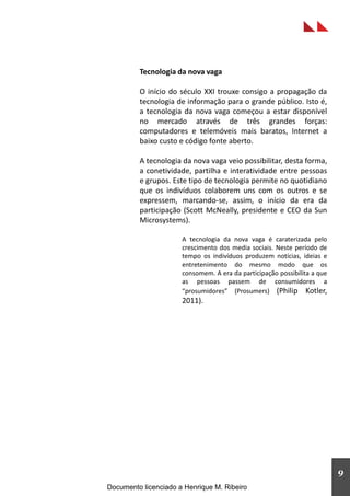 Tecnologia da nova vaga

         O início do século XXI trouxe consigo a propagação da
         tecnologia de informação para o grande público. Isto é,
         a tecnologia da nova vaga começou a estar disponível
         no mercado através de três grandes forças:
         computadores e telemóveis mais baratos, Internet a
         baixo custo e código fonte aberto.

         A tecnologia da nova vaga veio possibilitar, desta forma,
         a conetividade, partilha e interatividade entre pessoas
         e grupos. Este tipo de tecnologia permite no quotidiano
         que os indivíduos colaborem uns com os outros e se
         expressem, marcando-se, assim, o início da era da
         participação (Scott McNeally, presidente e CEO da Sun
         Microsystems).

                      A tecnologia da nova vaga é caraterizada pelo
                      crescimento dos media sociais. Neste período de
                      tempo os indivíduos produzem notícias, ideias e
                      entretenimento do mesmo modo que os
                      consomem. A era da participação possibilita a que
                      as pessoas passem de consumidores a
                      “prosumidores” (Prosumers) (Philip Kotler,
                      2011).




                                                                          9
Documento licenciado a Henrique M. Ribeiro
 