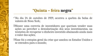 “Quinta – feira negra”
No dia 24 de outubro de 1929, ocorreu a quebra da bolsa de
valores de Nova York;
Houve uma correria de investidores que queriam vender suas
ações ao perceber a desvalorização dos seus investimentos, na
tentativa de recuperar o dinheiro investido abaixando ainda mais
o valor das ações;
Esse foi o estopim geral da crise que assolou os Estados Unidos e
se estendeu para o mundo;
 