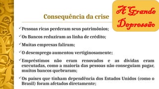 Consequência da crise
Pessoas ricas perderam seus patrimônios;
Os Bancos reduziram as linha de crédito;
Muitas empresas faliram;
O desemprego aumentou vertiginosamente;
Empréstimos não eram renovados e as dívidas eram
executadas, como a maioria das pessoas não conseguiam pagar,
muitos bancos quebraram;
Os países que tinham dependência dos Estados Unidos (como o
Brasil) foram afetados diretamente;
A Grande
Depressão
 