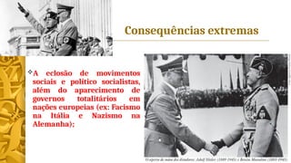 Consequências extremas
A eclosão de movimentos
sociais e político socialistas,
além do aparecimento de
governos totalitários em
nações europeias (ex: Facismo
na Itália e Nazismo na
Alemanha);
 