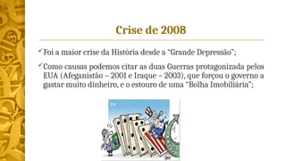 Crise de 2008
Foi a maior crise da História desde a “Grande Depressão”;
Como causas podemos citar as duas Guerras protagonizada pelos
EUA (Afeganistão – 2001 e Iraque – 2003), que forçou o governo a
gastar muito dinheiro, e o estouro de uma “Bolha Imobiliária”;
 
