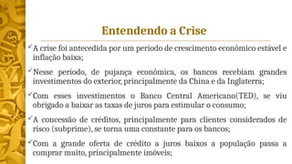 Entendendo a Crise
A crise foi antecedida por um período de crescimento econômico estável e
inflação baixa;
Nesse período, de pujança econômica, os bancos recebiam grandes
investimentos do exterior, principalmente da China e da Inglaterra;
Com esses investimentos o Banco Central Americano(TED), se viu
obrigado a baixar as taxas de juros para estimular o consumo;
A concessão de créditos, principalmente para clientes considerados de
risco (subprime), se torna uma constante para os bancos;
Com a grande oferta de crédito a juros baixos a população passa a
comprar muito, principalmente imóveis;
 