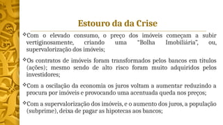 Estouro da da Crise
Com o elevado consumo, o preço dos imóveis começam a subir
vertiginosamente, criando uma “Bolha Imobiliária”, ou,
supervalorização dos imóveis;
Os contratos de imóveis foram transformados pelos bancos em títulos
(ações); mesmo sendo de alto risco foram muito adquiridos pelos
investidores;
Com a oscilação da economia os juros voltam a aumentar reduzindo a
procura por imóveis e provocando uma acentuada queda nos preços;
Com a supervalorização dos imóveis, e o aumento dos juros, a população
(subprime), deixa de pagar as hipotecas aos bancos;
 