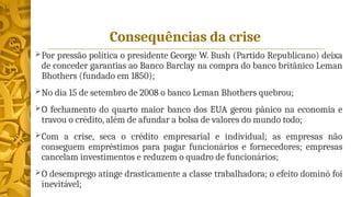 Consequências da crise
Por pressão política o presidente George W. Bush (Partido Republicano) deixa
de conceder garantias ao Banco Barclay na compra do banco britânico Leman
Bhothers (fundado em 1850);
No dia 15 de setembro de 2008 o banco Leman Bhothers quebrou;
O fechamento do quarto maior banco dos EUA gerou pânico na economia e
travou o crédito, além de afundar a bolsa de valores do mundo todo;
Com a crise, seca o crédito empresarial e individual; as empresas não
conseguem empréstimos para pagar funcionários e fornecedores; empresas
cancelam investimentos e reduzem o quadro de funcionários;
O desemprego atinge drasticamente a classe trabalhadora; o efeito dominó foi
inevitável;
 