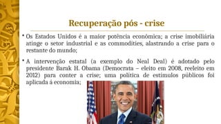 Recuperação pós - crise
 Os Estados Unidos é a maior potência econômica; a crise imobiliária
atinge o setor industrial e as commodities, alastrando a crise para o
restante do mundo;
 A intervenção estatal (a exemplo do Neal Deal) é adotado pelo
presidente Barak H. Obama (Democrata – eleito em 2008, reeleito em
2012) para conter a crise; uma política de estímulos públicos foi
aplicada á economia;
 