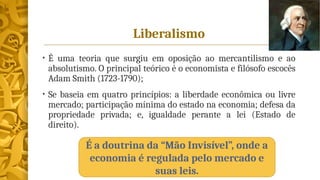 Liberalismo
• É uma teoria que surgiu em oposição ao mercantilismo e ao
absolutismo. O principal teórico é o economista e filósofo escocês
Adam Smith (1723-1790);
• Se baseia em quatro princípios: a liberdade econômica ou livre
mercado; participação mínima do estado na economia; defesa da
propriedade privada; e, igualdade perante a lei (Estado de
direito).
É a doutrina da “Mão Invisível”, onde a
economia é regulada pelo mercado e
suas leis.
 