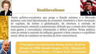 Neoliberalismo
• Teoria político-econômica que prega o Estado mínimo e o Mercado
máximo, com total liberalização da economia. Estabelece a livre circulação
de capitais; dá ênfase à globalização; dá abertura à entrada de
transnacionais; estimula à privatização; defende que o estado deve limitar
seus gastos à arrecadação, eliminando o déficit público. Nessa política,
cabe ao estado o controle da inflação, garantir o bem comum e o equilíbrio
social. Além de combater os excessos da livre concorrência.
Principais representantes dessas ideias (final da
década de 1980: Ronald Reagan (EUA), Margareth
Thatcher (Reino Unido) e Helmut Kohl (Alemanha)
 