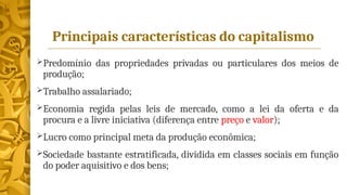 Principais características do capitalismo
Predomínio das propriedades privadas ou particulares dos meios de
produção;
Trabalho assalariado;
Economia regida pelas leis de mercado, como a lei da oferta e da
procura e a livre iniciativa (diferença entre preço e valor);
Lucro como principal meta da produção econômica;
Sociedade bastante estratificada, dividida em classes sociais em função
do poder aquisitivo e dos bens;
 