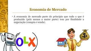 Economia de Mercado
• A economia de mercado parte do princípio que tudo o que é
produzido (pelo menos a maior parte) tem por finalidade a
negociação (compra e venda).
 