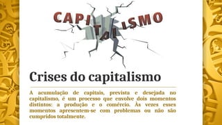 Crises do capitalismo
A acumulação de capitais, prevista e desejada no
capitalismo, é um processo que envolve dois momentos
distintos: a produção e o comércio. Às vezes esses
momentos apresentem-se com problemas ou não são
cumpridos totalmente.
 