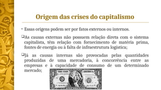 Origem das crises do capitalismo
• Essas origens podem ser por fatos externos ou internos.
As causas externas não possuem relação direta com o sistema
capitalista, têm relação com fornecimento de matéria prima,
fontes de energia ou à falta de infraestrutura logística;
Já as causas internas são provocadas pelas quantidades
produzidas de uma mercadoria, à concorrência entre as
empresas e à capacidade de consumo de um determinado
mercado;
 