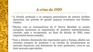A crise de 1929
A elevada produção e os estoques provenientes do sistema fordista
marcaram um período de grande pujança econômica nos Estados
Unidos;
Mesmo com as consequências da 1ª Guerra Mundial, as nações
europeias manteram as importações de produtos industrializados;
contudo, após a recuperação, no final da década de 1920, essas
importações foram cessadas;
Com a drástica diminuição das exportações para a Europa, aliados aos
enormes estoques de produtos e ao excesso de investimentos no
mercado financeiro (em detrimento do setor produtivo), criou-se um
forte mercado especulativo;
 