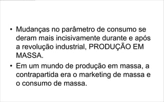 • Mudanças no parâmetro de consumo se
  deram mais incisivamente durante e após
  a revolução industrial, PRODUÇÃO EM
  MASSA.
• Em um mundo de produção em massa, a
  contrapartida era o marketing de massa e
  o consumo de massa.
 