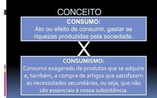 CONCEITO
                CONSUMO:
    Ato ou efeito de consumir, gastar as
    riquezas produzidas pela sociedade.



               CONSUMISMO:
Consumo exagerado de produtos que se adquire
e, também, a compra de artigos que satisfazem
 as necessidades secundárias, ou seja, que não
      são essenciais à nossa subsistência.
 