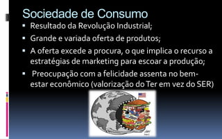Sociedade de Consumo
 Resultado da Revolução Industrial;
 Grande e variada oferta de produtos;
 A oferta excede a procura, o que implica o recurso a
  estratégias de marketing para escoar a produção;
 Preocupação com a felicidade assenta no bem-
  estar econômico (valorização do Ter em vez do SER)
 