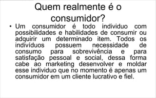 Quem realmente é o
           consumidor?
• Um consumidor é todo individuo com
  possibilidades e habilidades de consumir ou
  adquirir um determinado item. Todos os
  indivíduos    possuem     necessidade      de
  consumo para sobrevivência e para
  satisfação pessoal e social, dessa forma
  cabe ao marketing desenvolver e moldar
  esse individuo que no momento é apenas um
  consumidor em um cliente lucrativo e fiel.
 