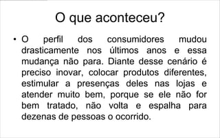 O que aconteceu?
• O     perfil dos    consumidores     mudou
  drasticamente nos últimos anos e essa
  mudança não para. Diante desse cenário é
  preciso inovar, colocar produtos diferentes,
  estimular a presenças deles nas lojas e
  atender muito bem, porque se ele não for
  bem tratado, não volta e espalha para
  dezenas de pessoas o ocorrido.
 
