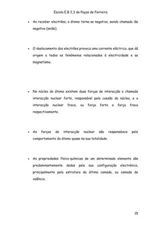 Escola E.B 2,3 de Paços de Ferreira

•   Ao receber electrões, o átomo torna-se negativo, sendo chamado ião

    negativo (anião).




•   O deslocamento dos electrões provoca uma corrente eléctrica, que dá

    origem a todos os fenómenos relacionados à electricidade e ao

    magnetismo.




•   No núcleo do átomo existem duas forças de interacção a chamada

    interacção nuclear forte, responsável pela coesão do núcleo, e a

    interacção    nuclear   fraca,    ou    força    forte     e   força    fraca

    respectivamente.




•   As   forças    de   interacção      nuclear      são     responsáveis    pelo

    comportamento do átomo quase na sua totalidade.




•   As propriedades físico-químicas de um determinado elemento são

    predominantemente       dadas    pela   sua     configuração    electrónica,

    principalmente pela estrutura da última camada, ou camada de

    valência.




                                                                              15
 