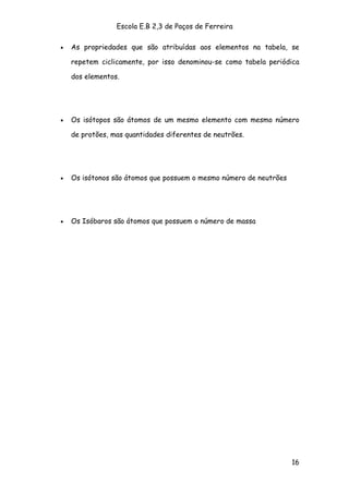 Escola E.B 2,3 de Paços de Ferreira

•   As propriedades que são atribuídas aos elementos na tabela, se

    repetem ciclicamente, por isso denominou-se como tabela periódica

    dos elementos.




•   Os isótopos são átomos de um mesmo elemento com mesmo número

    de protões, mas quantidades diferentes de neutrões.




•   Os isótonos são átomos que possuem o mesmo número de neutrões




•   Os Isóbaros são átomos que possuem o número de massa




                                                                    16
 