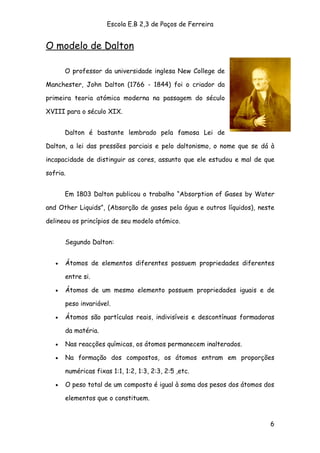 Escola E.B 2,3 de Paços de Ferreira


O modelo de Dalton

       O professor da universidade inglesa New College de

Manchester, John Dalton (1766 - 1844) foi o criador da

primeira teoria atómica moderna na passagem do século

XVIII para o século XIX.


       Dalton é bastante lembrado pela famosa Lei de

Dalton, a lei das pressões parciais e pelo daltonismo, o nome que se dá à

incapacidade de distinguir as cores, assunto que ele estudou e mal de que

sofria.


       Em 1803 Dalton publicou o trabalho “Absorption of Gases by Water

and Other Liquids”, (Absorção de gases pela água e outros líquidos), neste

delineou os princípios de seu modelo atómico.


       Segundo Dalton:


   •   Átomos de elementos diferentes possuem propriedades diferentes

       entre si.

   •   Átomos de um mesmo elemento possuem propriedades iguais e de

       peso invariável.

   •   Átomos são partículas reais, indivisíveis e descontínuas formadoras

       da matéria.

   •   Nas reacções químicas, os átomos permanecem inalterados.

   •   Na formação dos compostos, os átomos entram em proporções

       numéricas fixas 1:1, 1:2, 1:3, 2:3, 2:5 ,etc.

   •   O peso total de um composto é igual à soma dos pesos dos átomos dos

       elementos que o constituem.



                                                                        6
 