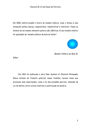 Escola E.B 2,3 de Paços de Ferreira




Em 1808, Dalton propôs a teoria do modelo atómico, onde o átomo é uma

minúscula esfera maciça, impenetrável, indestrutível e indivisível. Todos os

átomos de um mesmo elemento químico são idênticos. O seu modelo atómico

foi apelidado de "modelo atómico da bola de bilhar".




                                                 Modelo Atómico de Bola de

Bilhar




         Em 1810 foi publicada a obra New System of Chemical Philosophy

(Novo sistema de filosofia química), nesse trabalho, haviam teses que

provavam suas observações, como a lei das pressões parciais, chamada de

Lei de Dalton, entre outras relativas à constituição da matéria.




                                                                          7
 