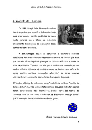 Escola E.B 2,3 de Paços de Ferreira




O modelo de Thomson

        Em 1897, Joseph John Thomson formulou a

teoria segundo a qual a matéria, independente das

suas propriedades, contém partículas de massa

muito menores que o átomo do hidrogênio.

Inicialmente denominou-as de corpúsculos, depois

conhecidas como electrões.


        A   demonstração       deu-se   ao    comprovar   a existência     daqueles

corpúsculos nos raios catódicos disparados na ampola de crookes (um tubo

que continha vácuo) depois da passagem da corrente eléctrica. Através de

suas experiências, Thomson concluiu que a matéria era formada por um

modelo atómico diferente do modelo atómico de Dalton: uma esfera de

carga    positiva   continha    corpúsculos     (electrões)   de   carga   negativa

distribuídos uniformemente à semelhança de um pudim de passas.


O "modelo atómico do pudim com passas", substituiu então ao "modelo da

bola de bilhar", mas não eliminou totalmente as deduções de Dalton, apenas

foram acrescentadas mais informações. Grande parte das teorias de

Thomsom está na sua obra “Conduction of Electricity Through Gases”

(1903; Condução de electricidade através dos gases).




                                             Modelo Atómico de Pudim de Passas

                                                                                 8
 