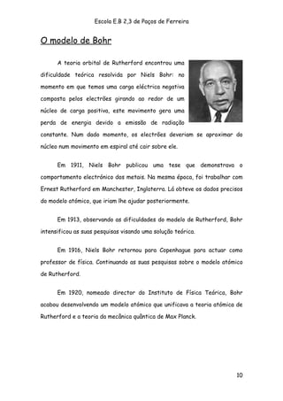 Escola E.B 2,3 de Paços de Ferreira


O modelo de Bohr

      A teoria orbital de Rutherford encontrou uma

dificuldade teórica resolvida por Niels Bohr: no

momento em que temos uma carga eléctrica negativa

composta pelos electrões girando ao redor de um

núcleo de carga positiva, este movimento gera uma

perda de energia devido a emissão de radiação

constante. Num dado momento, os electrões deveriam se aproximar do

núcleo num movimento em espiral até cair sobre ele.


      Em 1911, Niels Bohr publicou uma tese que demonstrava o

comportamento electrónico dos metais. Na mesma época, foi trabalhar com

Ernest Rutherford em Manchester, Inglaterra. Lá obteve os dados precisos

do modelo atómico, que iriam lhe ajudar posteriormente.


      Em 1913, observando as dificuldades do modelo de Rutherford, Bohr

intensificou as suas pesquisas visando uma solução teórica.


      Em 1916, Niels Bohr retornou para Copenhague para actuar como

professor de física. Continuando as suas pesquisas sobre o modelo atómico

de Rutherford.


      Em 1920, nomeado director do Instituto de Física Teórica, Bohr

acabou desenvolvendo um modelo atómico que unificava a teoria atómica de

Rutherford e a teoria da mecânica quântica de Max Planck.




                                                                      10
 