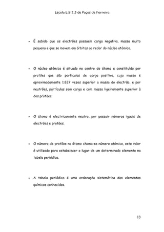 Escola E.B 2,3 de Paços de Ferreira




•   É sabido que os electrões possuem carga negativa, massa muito

    pequena e que se movem em órbitas ao redor do núcleo atómico.




•   O núcleo atómico é situado no centro do átomo e constituído por

    protões que são partículas de carga positiva, cuja massa é

    aproximadamente 1.837 vezes superior a massa do electrão, e por

    neutrões, partículas sem carga e com massa ligeiramente superior à

    dos protões.




•   O átomo é electricamente neutro, por possuir números iguais de

    electrões e protões.




•   O número de protões no átomo chama-se número atómico, este valor

    é utilizado para estabelecer o lugar de um determinado elemento na

    tabela periódica.




•   A tabela periódica é uma ordenação sistemática dos elementos

    químicos conhecidos.




                                                                    13
 