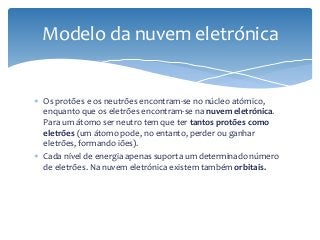  Os protões e os neutrões encontram-se no núcleo atómico,
enquanto que os eletrões encontram-se na nuvem eletrónica.
Para um átomo ser neutro tem que ter tantos protões como
eletrões (um átomo pode, no entanto, perder ou ganhar
eletrões, formando iões).
 Cada nível de energia apenas suporta um determinado número
de eletrões. Na nuvem eletrónica existem também orbitais.
Modelo da nuvem eletrónica
 