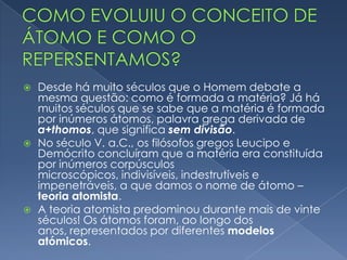  Desde há muito séculos que o Homem debate a mesma questão:
como é formada a matéria? Já há muitos séculos que se sabe que
a matéria é formada por inúmeros átomos, palavra grega
derivada de a+thomos, que significa sem divisão.
Como evoluiu o conceito de átomo?
 