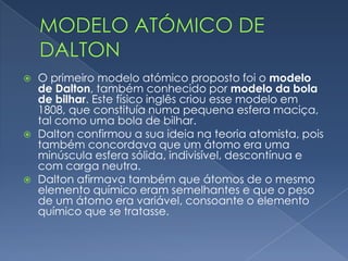  No século V. a.C., os filósofos gregos Leucipo e Demócrito
concluíram que a matéria era constituída por inúmeros
corpúsculos microscópicos, indivisíveis, indestrutíveis e
impenetráveis, a que damos o nome de átomo – teoria atomista.
 A teoria atomista predominou durante mais de vinte séculos! Os
átomos foram, ao longo dos anos, representados por diferentes
modelos atómicos.
Como evoluiu o conceito de átomo?
 