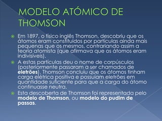  Dalton confirmou a sua ideia na teoria atomista, pois também
concordava que um átomo era uma minúscula esfera sólida,
indivisível, descontínua e com carga neutra.
 Dalton afirmava também que átomos de o mesmo elemento
químico eram semelhantes e que o peso de um átomo era
variável, consoante o elemento químico que se tratasse.
Modelo atómico de Dalton
 