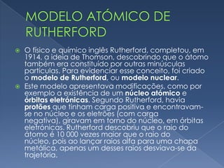  A estas partículas deu o nome de corpúsculos (posteriormente
passaram a ser chamados de eletrões). Thomson concluiu que os
átomos tinham carga elétrica positiva e possuíam eletrões em
quantidade suficiente para que a carga do átomo continuasse
neutra. Esta descoberta de Thomson foi representada pelo
modelo de Thomson, ou modelo do pudim de passas.
Modelo atómico de Thomson
 