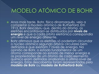  Este modelo apresentava modificações, como por exemplo a
existência de um núcleo atómico e órbitas eletrónicas. Segundo
Rutherford, havia protões que tinham carga positiva e
encontravam-se no núcleo e os eletrões (com carga negativa),
giravam em torno do núcleo, em órbitas eletrónicas.
 Rutherford descobriu que o raio do átomo é 10 000 vezes maior
que o raio do núcleo, pois ao lançar raios alfa para uma chapa
metálica, apenas um desses raios desviava-se da trajetória.
Modelo atómico de Rutherford
 
