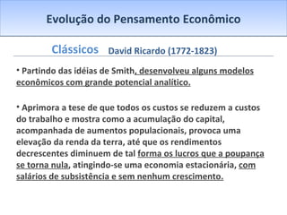 Evolução do Pensamento Econômico Clássicos Partindo das idéias de Smith , desenvolveu alguns modelos econômicos com grande potencial analítico. Aprimora a tese de que todos os custos se reduzem a custos do trabalho e mostra como a acumulação do capital, acompanhada de aumentos populacionais, provoca uma elevação da renda da terra, até que os rendimentos decrescentes diminuem de tal  forma os lucros que a poupança se torna nula , atingindo-se uma economia estacionária,  com salários de subsistência e sem nenhum crescimento. David Ricardo (1772-1823) 