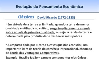Evolução do Pensamento Econômico Clássicos Em virtude de a terra ser limitada, quando a terra de menor qualidade é utilizada no cultivo,  surge imediatamente a renda sobre aquela de primeira qualidade , ou seja, a renda da terra é determinada pela produtividade das terras mais pobres. A resposta dada por Ricardo a essas questões constitui um importante item da teoria do comércio internacional, chamada de  Teoria das Vantagens Comparativas .  Exemplo: Brasil e Japão – carne e componentes eletrônicos. David Ricardo (1772-1823) 