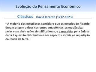 Evolução do Pensamento Econômico Clássicos A maioria dos estudiosos considera que  os estudos de Ricardo deram origem  a duas correntes antagônicas:  a neoclássica , pelas suas abstrações simplificadoras, e  a marxista , pela ênfase dada à questão distributiva e aos aspectos sociais na repartição da renda da terra. David Ricardo (1772-1823) 