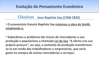 Evolução do Pensamento Econômico Clássicos O economista francês Baptiste Say  retomou a obra de Smith, ampliando-a. Subordinou o problema das trocas de mercadorias a sua produção e popularizou a chamada  Lei de Say  "A oferta cria sua própria procura", ou seja, o aumento da produção transformar-se-ia em renda dos trabalhadores e empresários, que seria gasta na compra de outras mercadorias e serviços. Jean Baptiste Say (1768-1832) 