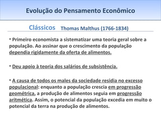 Evolução do Pensamento Econômico Clássicos Primeiro economista a sistematizar uma teoria geral sobre a população. Ao assinar que o crescimento da população  dependia rigidamente da oferta de alimentos. Deu apoio à teoria dos salários de subsistência. A causa de todos os males da sociedade residia no excesso populacional : enquanto a população crescia  em progressão geométrica , a produção de alimentos seguia em  progressão aritmética . Assim, o potencial da população excedia em muito o potencial da terra na produção de alimentos. Thomas Malthus (1766-1834) 