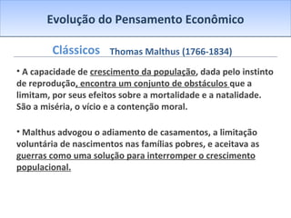 Evolução do Pensamento Econômico Clássicos A capacidade de  crescimento da população , dada pelo instinto de reprodução , encontra um conjunto de obstáculos  que a limitam, por seus efeitos sobre a mortalidade e a natalidade. São a miséria, o vício e a contenção moral. Malthus advogou o adiamento de casamentos, a limitação voluntária de nascimentos nas famílias pobres, e aceitava as  guerras como uma solução para interromper o crescimento populacional. Thomas Malthus (1766-1834) 