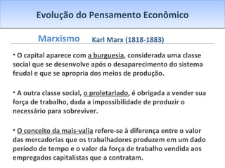 Evolução do Pensamento Econômico Marxismo O capital aparece com  a burguesia , considerada uma classe social que se desenvolve após o desaparecimento do sistema feudal e que se apropria dos meios de produção. A outra classe social,  o proletariado , é obrigada a vender sua força de trabalho, dada a impossibilidade de produzir o necessário para sobreviver. O conceito da mais-valia  refere-se à diferença entre o valor das mercadorias que os trabalhadores produzem em um dado período de tempo e o valor da força de trabalho vendida aos empregados capitalistas que a contratam. Os lucros, juros e aluguéis (rendimentos de propriedades) representam a expressão da mais-valia. Assim sendo, o valor que excede o valor da força de trabalho e que vai para as mãos do capitalista é definido por Marx como a mais-valia. Ela pode ser considerada aquele valor extra que o trabalhador cria, além do valor pago por sua força de trabalho. Marx foi influenciado pelos movimentos socialistas utópicos, por Hegel e pela Teoria do Valor-Trabalho de Ricardo. Acreditava no trabalho como determinante do valor, tal como Smith e Ricardo, mas era hostil ao capitalismo competitivo e à livre concorrência, pois afirmava que a classe trabalhadora era explorada pelos capitalistas. Karl Marx (1818-1883) 